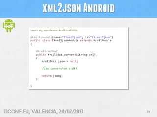 xml2json Android
          import org.appcelerator.kroll.KrollDict;


          @Kroll.module(name="Tixml2json", id="ti.xml2json")
          public class Tixml2jsonModule extends KrollModule
          {

              @Kroll.method
              public KrollDict convert(String xml)
              {
                 KrollDict json = null;

                   //do conversion stuff

                   return json;
              }

          }




tiConf.eu, valencia, 24/02/2013                                39
 