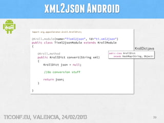 xml2json Android
          import org.appcelerator.kroll.KrollDict;


          @Kroll.module(name="Tixml2json", id="ti.xml2json")
          public class Tixml2jsonModule extends KrollModule
          {
                                                                              KrollDict.java
              @Kroll.method                           public class    KrollDict
                                                          extends    HashMap<String, Object>
              public KrollDict convert(String xml)
              {
                 KrollDict json = null;

                   //do conversion stuff

                   return json;
              }

          }




tiConf.eu, valencia, 24/02/2013                                                            39
 