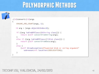 Polymorphic Methods
      -(id)convert:(id)args
      {
          ENSURE_ARG_COUNT(args, 1);

          id arg = [args objectAtIndex:0];

          if ([arg isKindOfClass:[NSString class]]) {
              return [self convertFromString:arg];
          }
          else if ([arg isKindOfClass:[TiBlob class]]) {
              return [self convertFromData:arg];
          }
          else {
              [self throwException:@"Expected blob or string argument"
                 subreason:nil location:CODELOCATION];
          }
      }




tiConf.eu, valencia, 24/02/2013                                          42
 