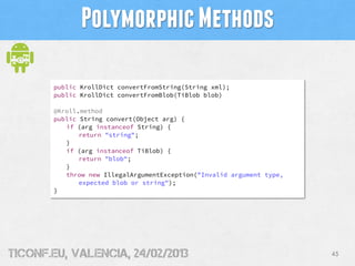 Polymorphic Methods

       public KrollDict convertFromString(String xml);
       public KrollDict convertFromBlob(TiBlob blob)

       @Kroll.method
       public String convert(Object arg) {
          if (arg instanceof String) {
              return "string";
          }
          if (arg instanceof TiBlob) {
              return "blob";
          }
          throw new IllegalArgumentException("Invalid argument type,
              expected blob or string");
       }




tiConf.eu, valencia, 24/02/2013                                        43
 