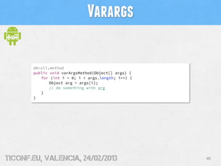 Varargs

       @Kroll.method
       public void varArgsMethod(Object[] args) {
          for (int i = 0; i < args.length; i++) {
              Object arg = args[i];
              // do something with arg
          }
       }




tiConf.eu, valencia, 24/02/2013                     45
 