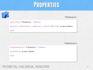 Properties
                                                            TiMyModule.h

     @interface TiMyModule: TiModule

     @property (nonatomic, readwrite, retain) NSString* propertyName;

     @end




                                                            TiMyModule.m
     @implementation TiMyModule: TiModule

     @synthesize propertyName;

     @end




tiConf.eu, valencia, 24/02/2013                                            47
 