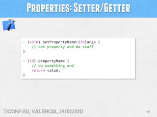Properties: Setter/Getter

       - (void) setPropertyName:(id)args {
           // set property and do stuff
       }

       - (id) propertyName {
           // do something and
           return value;
       }




tiConf.eu, valencia, 24/02/2013              48
 