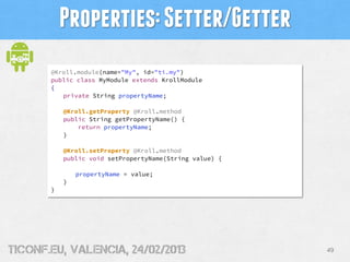 Properties: Setter/Getter
       @Kroll.module(name="My", id="ti.my")
       public class MyModule extends KrollModule
       {
          private String propertyName;

           @Kroll.getProperty @Kroll.method
           public String getPropertyName() {
               return propertyName;
           }

           @Kroll.setProperty @Kroll.method
           public void setPropertyName(String value) {

               propertyName = value;
           }
       }




tiConf.eu, valencia, 24/02/2013                          49
 
