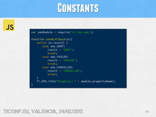 Constants
          var smsModule = require('ti.ios.sms');

          function sendCallback(e){
             switch (e.result) {
                 case sms.SENT:
                    result = 'SENT';
                    break;
                 case sms.FAILED:
                    result = 'FAILED';
                    break;
                 case sms.CANCELLED:
                    result = 'CANCELLED';
                    break;
             }
             Ti.API.info("Property: " + module.propertyName);
          }




tiConf.eu, valencia, 24/02/2013                                 50
 