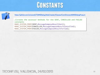 Constants
       https://github.com/omorandi/TiSMSDialog/blob/master/Classes/ComOmorandiSMSDialogProxy.m

       //create the accessor methods for the SENT, CANCELLED and FAILED
       constants
       MAKE_SYSTEM_PROP(SENT,MessageComposeResultSent);
       MAKE_SYSTEM_PROP(CANCELLED,MessageComposeResultCancelled);
       MAKE_SYSTEM_PROP(FAILED,MessageComposeResultFailed);




tiConf.eu, valencia, 24/02/2013                                                                  51
 