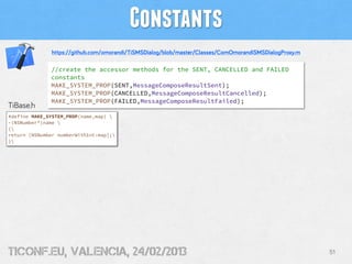 Constants
               https://github.com/omorandi/TiSMSDialog/blob/master/Classes/ComOmorandiSMSDialogProxy.m

              //create the accessor methods for the SENT, CANCELLED and FAILED
              constants
              MAKE_SYSTEM_PROP(SENT,MessageComposeResultSent);
              MAKE_SYSTEM_PROP(CANCELLED,MessageComposeResultCancelled);
              MAKE_SYSTEM_PROP(FAILED,MessageComposeResultFailed);
TiBase.h
#define MAKE_SYSTEM_PROP(name,map) 
-(NSNumber*)name 
{
return [NSNumber numberWithInt:map];
}




tiConf.eu, valencia, 24/02/2013                                                                          51
 