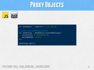 Proxy Objects

          var smsModule = require('ti.ios.sms');

          //create the smsDialog object
          var smsDialog = smsModule.createSMSDialog({
              recipients: ['+123456789'],
              messageBody: 'hello'
          });

          smsDialog.open();




tiConf.eu, valencia, 24/02/2013                         52
 