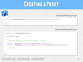 Creating a Proxy
                                                                               TiIosSmsSMSDialogProxy.h
 @interface TiIosSmsSMSDialogProxy: TiProxy<MFMessageComposeViewControllerDelegate>


 @end




                                                                              TiIosSmsSMSDialogProxy.m
 @implementation TiIosSmsSMSDialogProxy

 - (void)open:(id)args
 {

        // retrieve properties (either set on creation, or later)

        NSArray * recipients = [self valueForUndefinedKey:@"recipients"];
        NSString * messageBody= [TiUtils stringValue:[self valueForUndefinedKey:@"messageBody"]];

        // do stuff

 }

 @end




tiConf.eu, valencia, 24/02/2013                                                                           53
 
