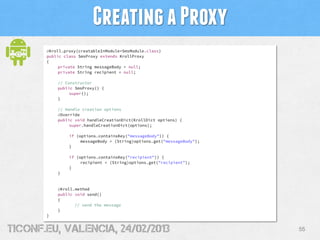 Creating a Proxy
       @Kroll.proxy(creatableInModule=SmsModule.class)
       public class SmsProxy extends KrollProxy
       {
            private String messageBody = null;
            private String recipient = null;

           // Constructor
           public SmsProxy() {
                super();
           }

           // Handle creation options
           @Override
           public void handleCreationDict(KrollDict options) {
                super.handleCreationDict(options);

                if (options.containsKey("messageBody")) {
                     messageBody = (String)options.get("messageBody");
                }

                if (options.containsKey("recipient")) {
                     recipient = (String)options.get("recipient");
                }
           }


           @Kroll.method
           public void send()
           {
                  // send the message
           }
       }


tiConf.eu, valencia, 24/02/2013                                          55
 