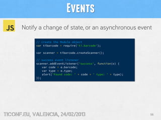 Events
      Notify a change of state, or an asynchronous event

            // create the Module object
            var tibarcode = require('ti.barcode');

            var scanner = tibarcode.createScanner();

            // success event listener
            scanner.addEventListener('success', function(e) {
                var code = e.barcode;
                var type = e.type;
                alert('Found code: ' + code + ' type: ' + type);
            });




tiConf.eu, valencia, 24/02/2013                                    56
 