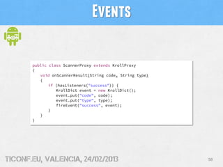 Events

       public class ScannerProxy extends KrollProxy
       {
          void onScannerResult(String code, String type)
          {
              if (hasListeners("success")) {
                 KrollDict event = new KrollDict();
                 event.put("code", code);
                 event.put("type", type);
                 fireEvent("success", event);
              }
          }
       }




tiConf.eu, valencia, 24/02/2013                            58
 