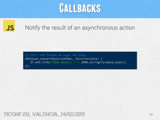 Callbacks
        Notify the result of an asynchronous action



        // let's not freeze on huge xml data
        xml2json.convertAsync(xmlDoc, function(data) {
            Ti.API.info("JSON object: " + JSON.stringify(data.json));
        });




tiConf.eu, valencia, 24/02/2013                                         59
 