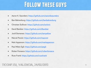 Follow these guys
   •   Aaron K. Saunders: https://github.com/aaronksaunders

   •   Ben Bahrenburg: https://github.com/benbahrenburg

   •   Christian Sullivan: https://github.com/euforic

   •   David Bankier: https://github.com/dbankier

   •   Jordi Domenec: https://github.com/iamyellow

   •   Marcel Pociot: https://github.com/mpociot

   •   Matt Apperson: https://github.com/mattapperson

   •   Paul Mietz Egli: https://github.com/pegli

   •   Ruben Fonseca: https://github.com/rubenfonseca

   •   Russ Frank: https://github.com/russfrank



tiConf.eu, valencia, 24/02/2013                               9
 