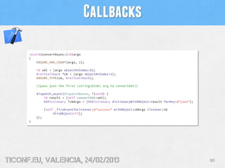 Callbacks

      -(void)convertAsync:(id)args
      {
          ENSURE_ARG_COUNT(args, 2);

          id xml = [args objectAtIndex:0];
          KrollCallback *cb = [args objectAtIndex:1];
          ENSURE_TYPE(cb, KrollCallback);

          //pass just the first (string|blob) arg to convertXml()

          dispatch_async(dispatchQueue, ^(void) {
              id result = [self convertXml:xml];
              NSDictionary *cbArgs = [NSDictionary dictionaryWithObject:result forKey:@"json"];

                [self _fireEventToListener:@"success" withObject:cbArgs listener:cb
                     thisObject:nil];
          });
      }




tiConf.eu, valencia, 24/02/2013                                                                   60
 