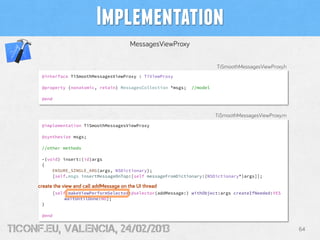 Implementation
                                             MessagesViewProxy

                                                                           TiSmoothMessagesViewProxy.h
      @interface TiSmoothMessagesViewProxy : TiViewProxy

      @property (nonatomic, retain) MessagesCollection *msgs;    //model

      @end


                                                                           TiSmoothMessagesViewProxy.m
      @implementation TiSmoothMessagesViewProxy

      @synthesize msgs;

      //other methods

      -(void) insert:(id)args
      {
          ENSURE_SINGLE_ARG(args, NSDictionary);
          [self.msgs insertMessageOnTop:[self messageFromDictionary:(NSDictionary*)args]];

     create the view and call addMessage on the UI thread
           [self makeViewPerformSelector:@selector(addMessage:) withObject:args createIfNeeded:YES
                waitUntilDone:NO];
      }

      @end


tiConf.eu, valencia, 24/02/2013                                                                          64
 