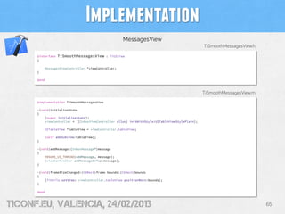 Implementation
                                                      MessagesView
                                                                                                TiSmoothMessagesView.h
      @interface   TiSmoothMessagesView      : TiUIView
      {

          MessagesViewController *viewController;
      }

      @end



                                                                                                TiSmoothMessagesView.m
      @implementation TiSmoothMessagesView

      -(void)initializeState
      {
          [super initializeState];
          viewController = [[InboxViewController alloc] initWithStyle:UITableViewStylePlain];

          UITableView *tableView = viewController.tableView;

          [self addSubview:tableView];
      }

      -(void)addMessage:(InboxMessage*)message
      {
          ENSURE_UI_THREAD(addMessage, message);
          [viewController addMessageOnTop:message];
      }

      -(void)frameSizeChanged:(CGRect)frame bounds:(CGRect)bounds
      {
          [TiUtils setView: viewController.tableView positionRect:bounds];
      }

      @end



tiConf.eu, valencia, 24/02/2013                                                                                          65
 