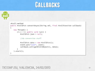 Callbacks

     @Kroll.method
     public KrollDict convertAsync(String xml, final KrollFunction callback)
     {
        ...