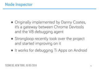 TICONF.US,NEWYORK,10/05/2014
• Originally implemented by Danny Coates,
it’s a gateway between Chrome Devtools
and the V8 debugging agent
• Strongloop recently took over the project
and started improving on it
• It works for debugging Ti Apps on Android
19
Node Inspector
 