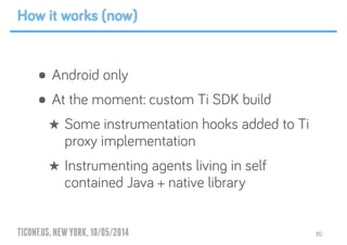 TICONF.US,NEWYORK,10/05/2014
• Android only
• At the moment: custom Ti SDK build
★ Some instrumentation hooks added to Ti
proxy implementation
★ Instrumenting agents living in self
contained Java + native library
30
How it works (now)
 