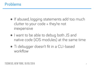 TICONF.US,NEWYORK,10/05/2014
• If abused, logging statements add too much
clutter to your code + they’re not
inexpensive
• I want to be able to debug both JS and
native code (iOS modules) at the same time
• Ti debugger doesn’t ﬁt in a CLI-based
workﬂow
7
Problems
 