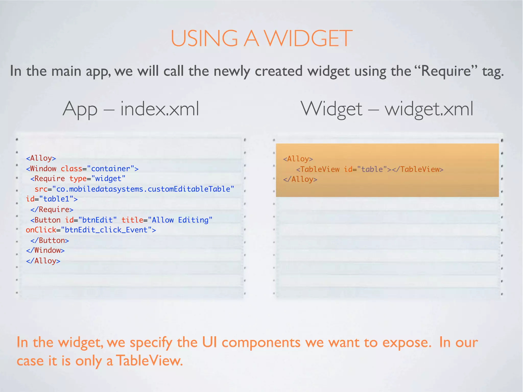 CREATING A WIDGET
To create a new widget, right click the project name in the Titanium Studio
project view... and select New → Alloy Widget.




Use a “Reverse domain” naming convention to ensure widget names are not
replicated when you share widgets with others.
 