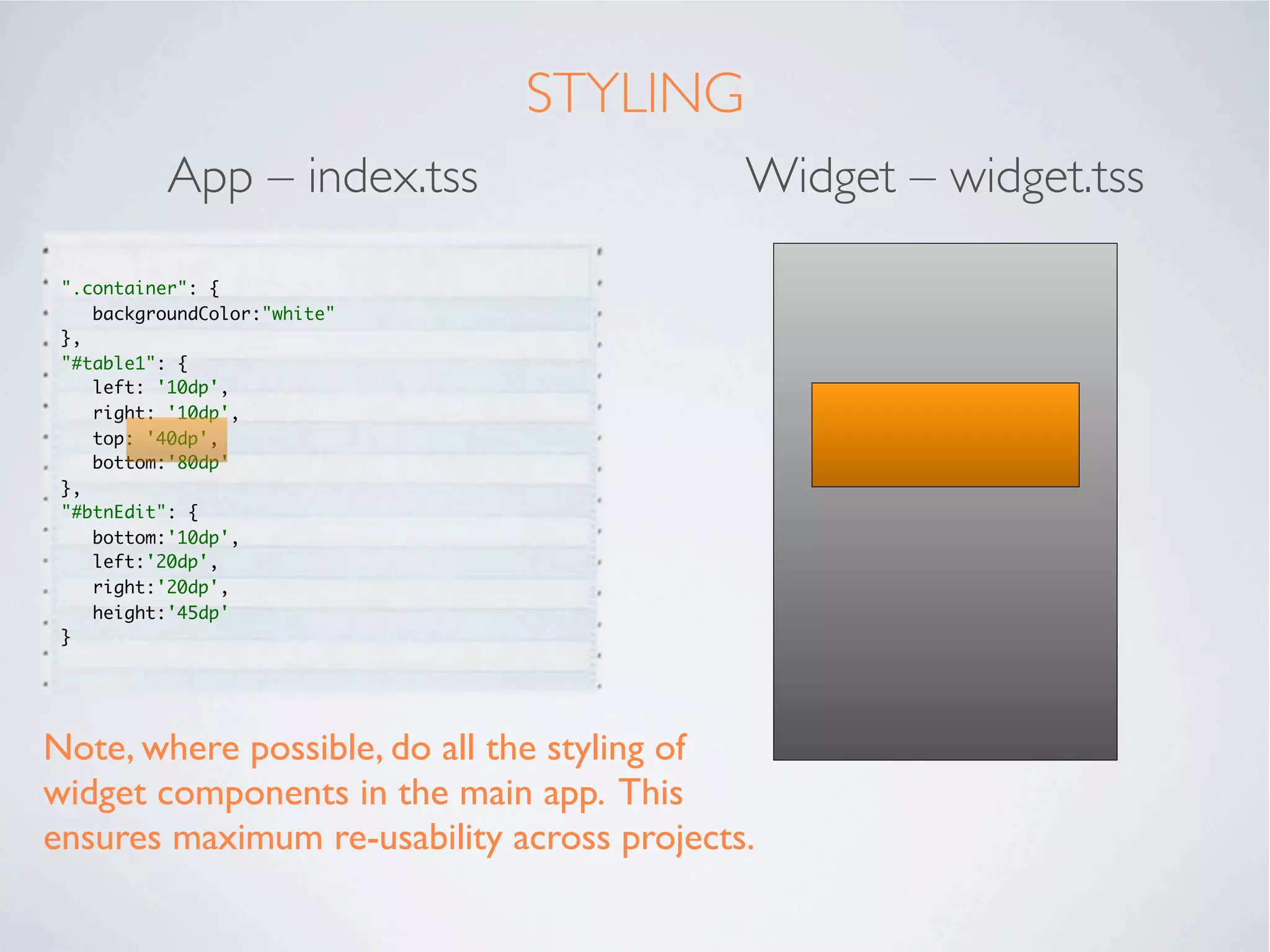 USING A WIDGET
In the main app, we will call the newly created widget using the “Require” tag.

          App – index.xml                                Widget – widget.xml

  <Alloy>                                            <Alloy>
  <Window class="container">                            <TableView id="table"></TableView>
   <Require type="widget"                            </Alloy>
    src="co.mobiledatasystems.customEditableTable"
  id="table1">
   </Require>
   <Button id="btnEdit" title="Allow Editing"
  onClick="btnEdit_click_Event">
   </Button>
  </Window>
  </Alloy>
 