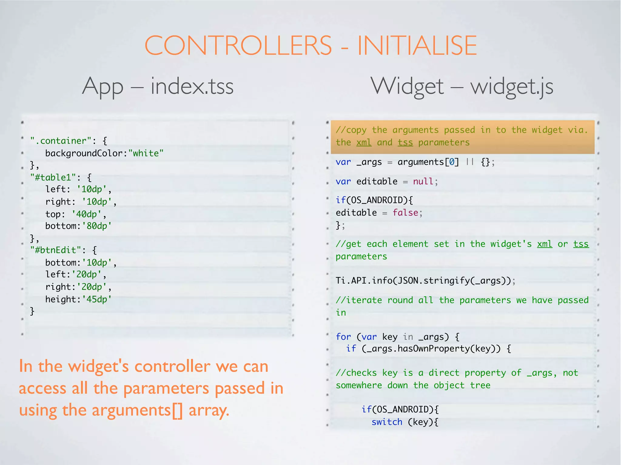 USING A WIDGET
In the main app, we will call the newly created widget using the “Require” tag.

          App – index.xml                                Widget – widget.xml

  <Alloy>                                            <Alloy>
  <Window class="container">                            <TableView id="table"></TableView>
   <Require type="widget"                            </Alloy>
    src="co.mobiledatasystems.customEditableTable"
  id="table1">
   </Require>
   <Button id="btnEdit" title="Allow Editing"
  onClick="btnEdit_click_Event">
   </Button>
  </Window>
  </Alloy>




Note we specify that we want a widget and reference the name of our new
widget. Alloy knows where to ﬁnd it.
 