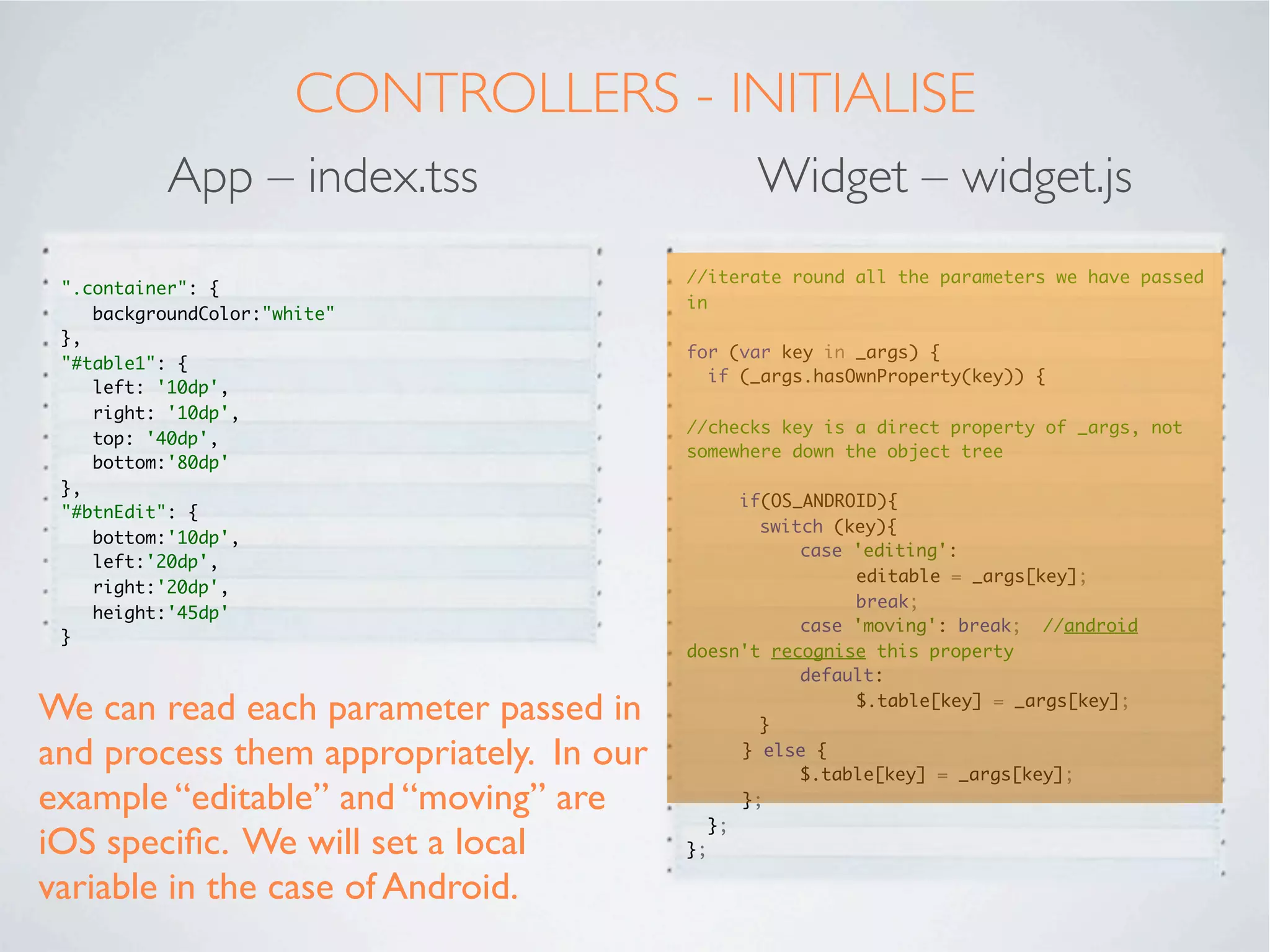 USING A WIDGET
In the main app, we will call the newly created widget using the “Require” tag.

          App – index.xml                                Widget – widget.xml

  <Alloy>                                            <Alloy>
  <Window class="container">                            <TableView id="table"></TableView>
   <Require type="widget"                            </Alloy>
    src="co.mobiledatasystems.customEditableTable"
  id="table1">
   </Require>
   <Button id="btnEdit" title="Allow Editing"
  onClick="btnEdit_click_Event">
   </Button>
  </Window>
  </Alloy>




 In the widget, we specify the UI components we want to expose. In our
 case it is only a TableView.
 