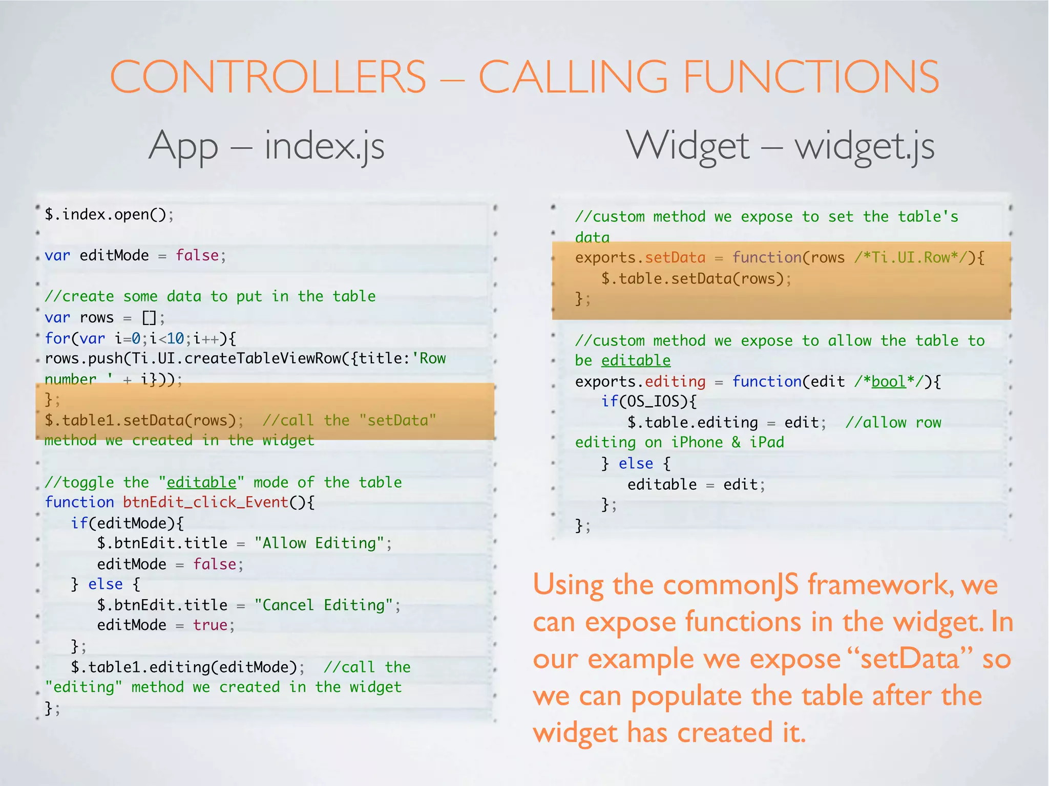 STYLING
          App – index.tss                Widget – widget.tss

".container": {
   backgroundColor:"white"
},
"#table1": {
   left: '10dp',
   right: '10dp',
   top: '20dp',
   bottom:'80dp'
},
"#btnEdit": {
   bottom:'10dp',
   left:'20dp',
   right:'20dp',
   height:'45dp'
}




We have referenced our instance of the
widget “table1” in index.xml
 