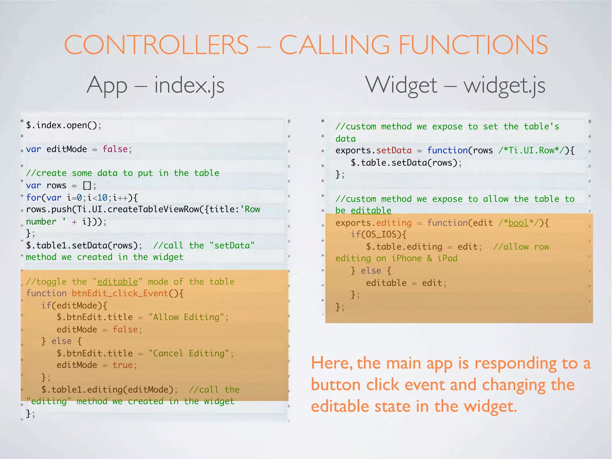 STYLING
           App – index.tss                  Widget – widget.tss

 ".container": {
    backgroundColor:"white"
 },
 "#table1": {
    left: '10dp',
    right: '10dp',
    top: '40dp',
    bottom:'80dp'
 },
 "#btnEdit": {
    bottom:'10dp',
    left:'20dp',
    right:'20dp',
    height:'45dp'
 }




Note, where possible, do all the styling of
widget components in the main app. This
ensures maximum re-usability across projects.
 