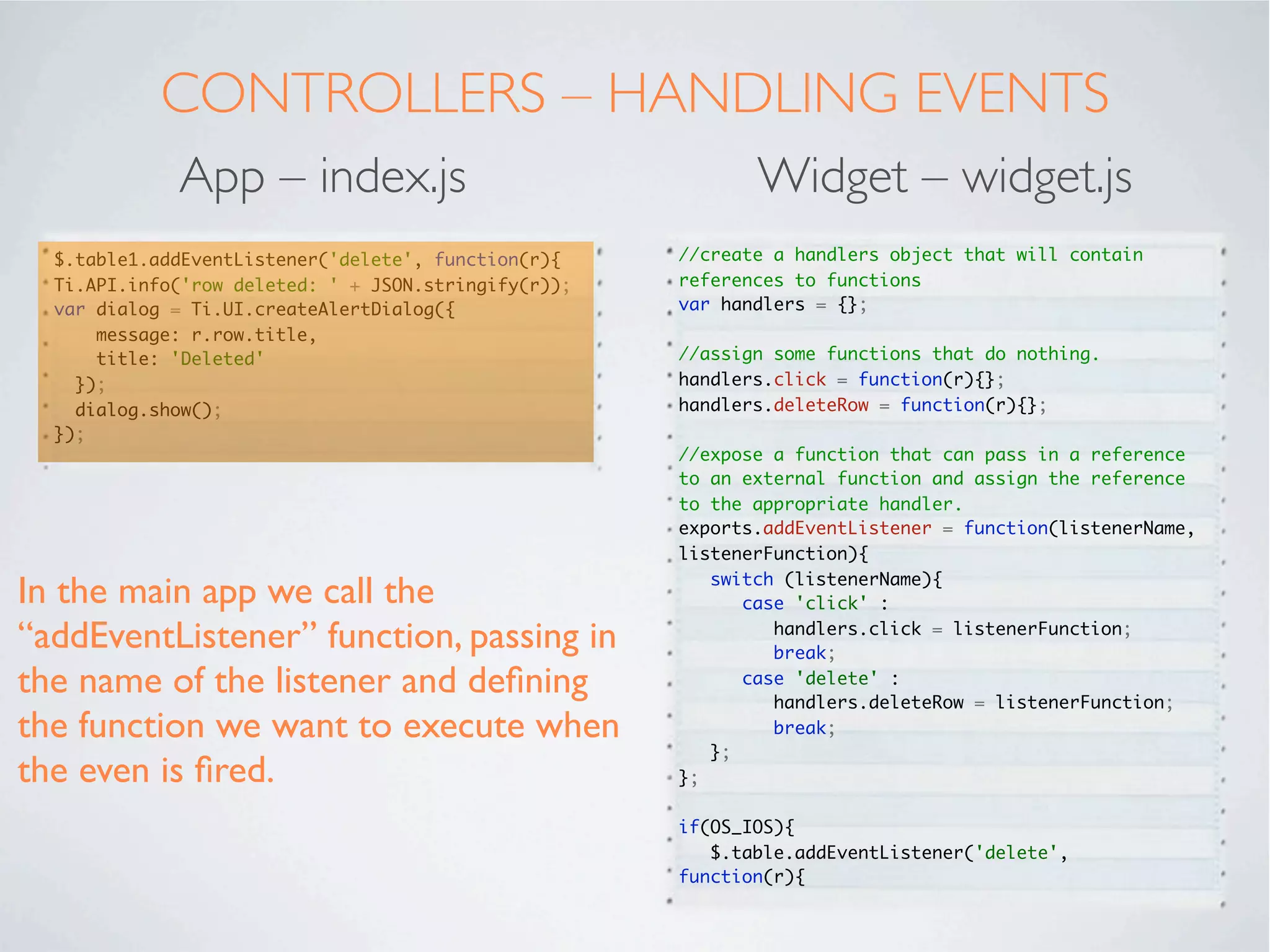 CONTROLLERS - INITIALISE
           App – index.tss                   Widget – widget.js
                                      //copy the arguments passed in to the widget via.
 ".container": {                      the xml and tss parameters
    backgroundColor:"white"
 },                                   var _args = arguments[0] || {};
 "#table1": {                         var editable = null;
    left: '10dp',
    right: '10dp',                    if(OS_ANDROID){
    top: '40dp',                      editable = false;
    bottom:'80dp'                     };
 },
                                      //get each element set in the widget's xml or tss
 "#btnEdit": {
                                      parameters
    bottom:'10dp',
    left:'20dp',
                                      Ti.API.info(JSON.stringify(_args));
    right:'20dp',
    height:'45dp'                     //iterate round all the parameters we have passed
 }                                    in

                                      for (var key in _args) {
                                        if (_args.hasOwnProperty(key)) {

In the widget's controller we can     //checks key is a direct property of _args, not

access all the parameters passed in   somewhere down the object tree


using the arguments[] array.                if(OS_ANDROID){
                                        	     switch (key){
 