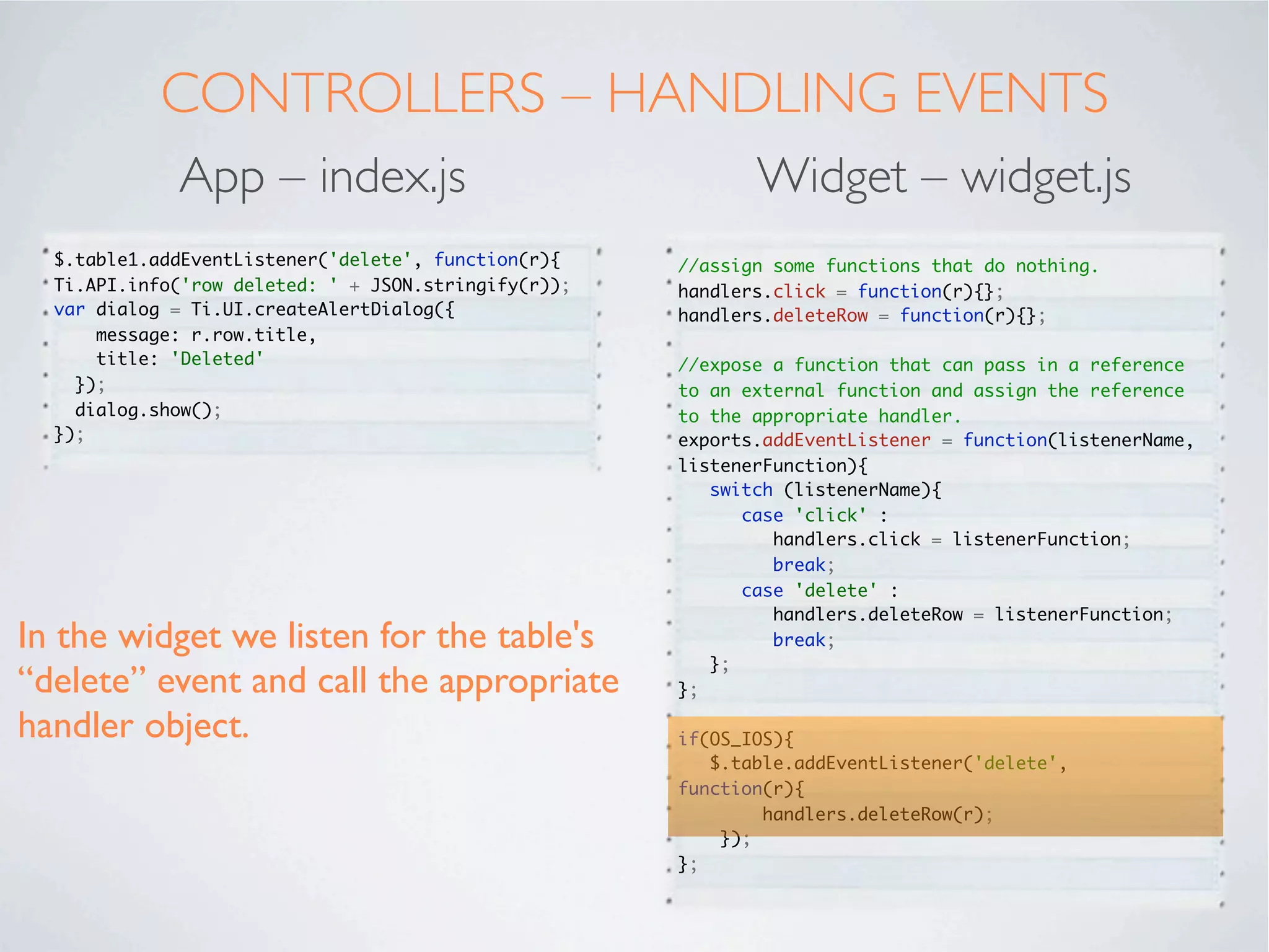 CONTROLLERS - INITIALISE
           App – index.tss                     Widget – widget.js
                                         //iterate round all the parameters we have passed
 ".container": {
                                         in
    backgroundColor:"white"
 },
                                         for (var key in _args) {
 "#table1": {
                                           if (_args.hasOwnProperty(key)) {
    left: '10dp',
    right: '10dp',
                                         //checks key is a direct property of _args, not
    top: '40dp',
                                         somewhere down the object tree
    bottom:'80dp'
 },
                                               if(OS_ANDROID){
 "#btnEdit": {
                                            	    switch (key){
    bottom:'10dp',
                                            	  	     case 'editing':
    left:'20dp',
                                            	  	     	    editable = _args[key];
    right:'20dp',
                                            	  	     	    break;
    height:'45dp'
                                            	  	     case 'moving': break; //android
 }
                                         doesn't recognise this property
                                            	  	     default:

We can read each parameter passed in        	

                                            	
                                               	

                                                 }
                                                     	    $.table[key] = _args[key];


and process them appropriately. In our      	

                                            	
                                               } else {
                                               	     $.table[key] = _args[key];
example “editable” and “moving” are         	  };
                                            };
iOS speciﬁc. We will set a local         };

variable in the case of Android.
 