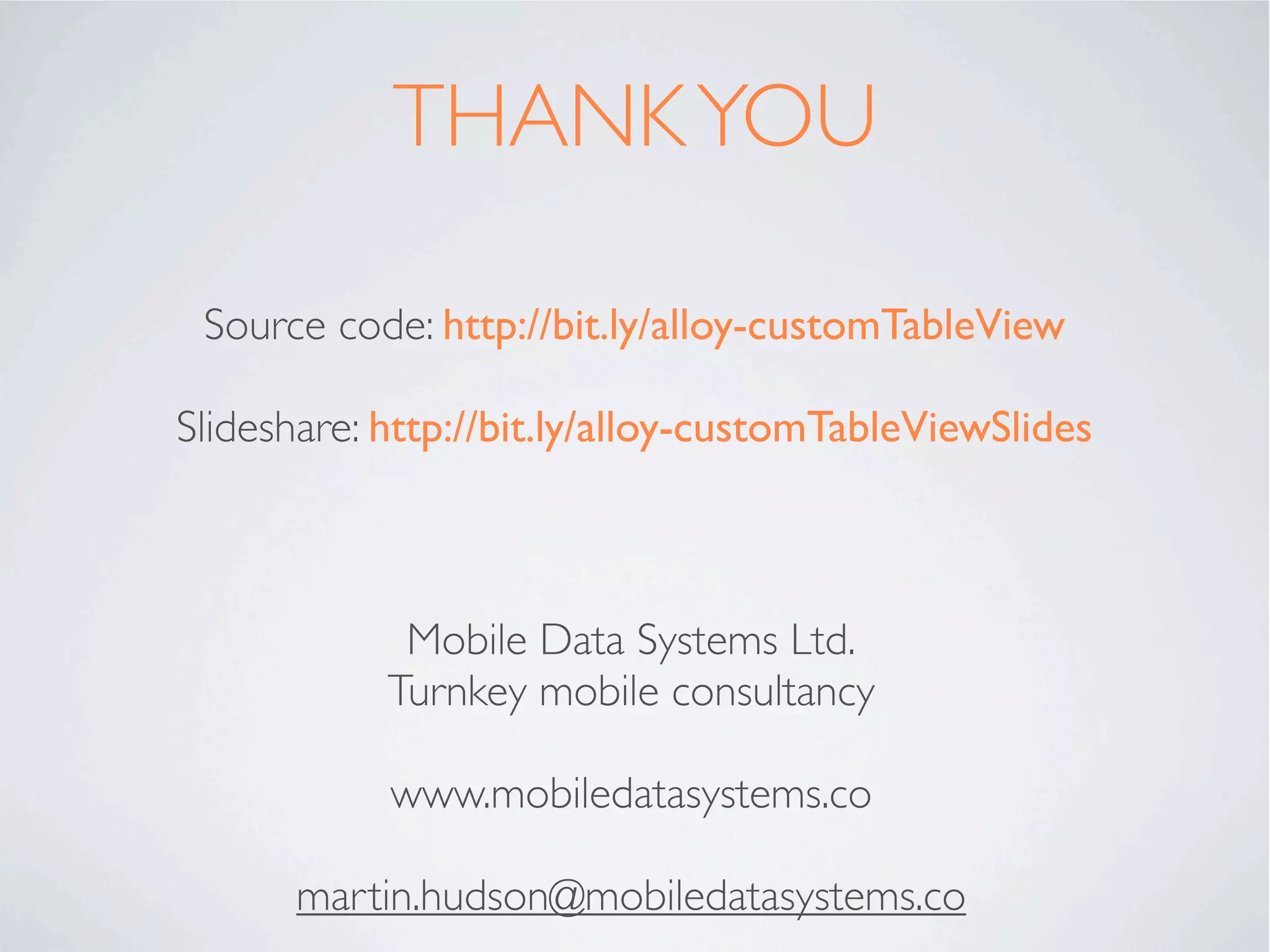 CONTROLLERS - INITIALISE
           App – index.tss                     Widget – widget.js
                                         //iterate round all the parameters we have passed
 ".container": {
                                         in
    backgroundColor:"white"
 },
                                         for (var key in _args) {
 "#table1": {
                                           if (_args.hasOwnProperty(key)) {
    left: '10dp',
    right: '10dp',
                                         //checks key is a direct property of _args, not
    top: '40dp',
                                         somewhere down the object tree
    bottom:'80dp'
 },
                                               if(OS_ANDROID){
 "#btnEdit": {
                                            	    switch (key){
    bottom:'10dp',
                                            	  	     case 'editing':
    left:'20dp',
                                            	  	     	    editable = _args[key];
    right:'20dp',
                                            	  	     	    break;
    height:'45dp'
                                            	  	     case 'moving': break; //android
 }
                                         doesn't recognise this property
                                            	  	     default:

We can read each parameter passed in        	

                                            	
                                               	

                                                 }
                                                     	    $.table[key] = _args[key];


and process them appropriately. In our      	

                                            	
                                               } else {
                                               	     $.table[key] = _args[key];
example “editable” and “moving” are         	  };
                                            };
iOS speciﬁc. We will set a local         };

variable in the case of Android.
 