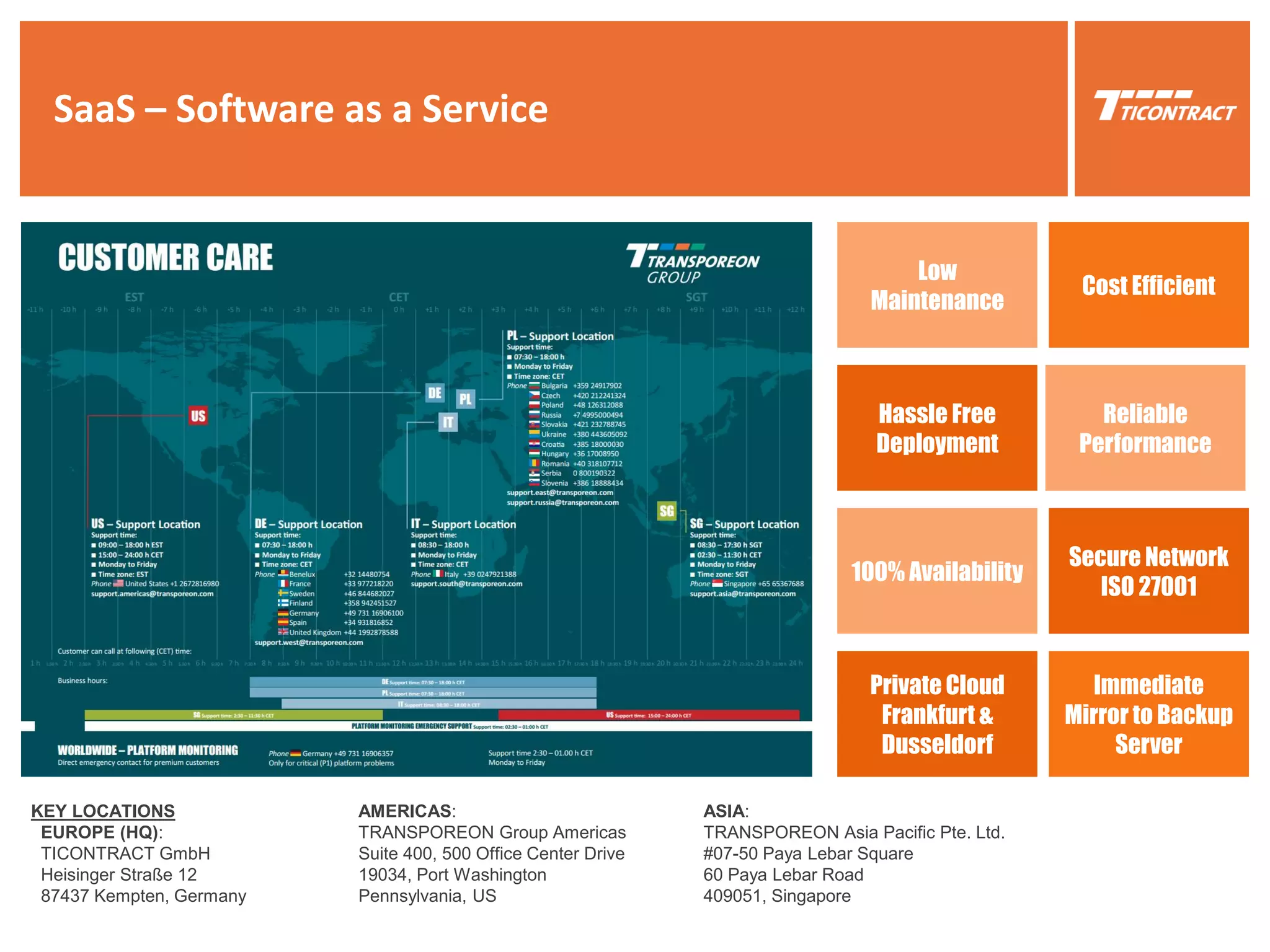 SaaS – Software as a Service
KEY LOCATIONS
EUROPE (HQ):
TICONTRACT GmbH
Heisinger Straße 12
87437 Kempten, Germany
AMERICAS:
TRANSPOREON Group Americas
Suite 400, 500 Office Center Drive
19034, Port Washington
Pennsylvania, US
ASIA:
TRANSPOREON Asia Pacific Pte. Ltd.
#07-50 Paya Lebar Square
60 Paya Lebar Road
409051, Singapore
Cost Efficient
Hassle Free
Deployment
Reliable
Performance
Low
Maintenance
100% Availability
Secure Network
ISO 27001
Private Cloud
Frankfurt &
Dusseldorf
Immediate
Mirror to Backup
Server
 