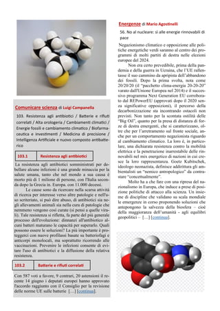 Comunicare scienza di Luigi Campanella
103. Resistenza agli antibiotici / Batterie e rifiuti
correlati / Alta orologeria / Cambiamenti climatici /
Energie fossili e cambiamento climatico / Biofarma-
ceutica e investimenti / Medicina di precisione /
Intelligenza Artificiale e nuovo composto antibatte-
rico
La resistenza agli antibiotici somministrati per de-
bellare alcune infezioni è una grande minaccia per la
salute umana, tanto che nel mondo a sua causa è
morto più di 1 milione di persone, con l'Italia secon-
da dopo la Grecia in. Europa. con 11.000 decessi.
Le cause sono da ricercare nella scarsa attività
di ricerca per interesse verso altre patologie e nell'u-
so scriteriato, si può dire abuso, di antibiotici sia ne-
gli allevamenti animali sia nella cura di patologie che
nemmeno vengono così curate (si pensi a quelle vira-
li). Tale resistenza si rifletta, fa parte del più generale
processo dell'evoluzione: dinnanzi all'antibiotico al-
cuni batteri maturano le capacità per superarlo. Quali
possono essere le soluzioni? La più importante è pro-
teggerci con nuove profilassi basate su batteriofagi e
anticorpi monolocali, ma soprattutto ricorrendo alle
vaccinazioni. Prevenire le infezioni consente di evi-
tare l'uso di antibiotici e la diffusione della relativa
resistenza.
Con 587 voti a favore, 9 contrari, 20 astensioni il re-
cente 14 giugno i deputati europei hanno approvato
l'accordo raggiunto con il Consiglio per la revisione
delle norme UE sulle batterie […] [continua].
Energenze di Mario Agostinelli
56. No al nucleare: sì alle energie rinnovabili di
pace
Negazionismo climatico e opposizione alle poli-
tiche energetiche verdi saranno al centro dei pro-
grammi di molti partiti di destra nelle elezioni
europee del 2024.
Non era certo prevedibile, prima della pan-
demia e della guerra in Ucraina, che l’UE rallen-
tasse il suo cammino da apripista dell’abbandono
dei fossili. Dopo la prima svolta, nota come
20/20/20 (il “pacchetto clima-energia 20-20-20”
varato dall'Unione Europea nel 2014) e il succes-
sivo programma Next Generation EU corrobora-
to dal REPowerEU (approvati dopo il 2020 sen-
za significative opposizioni), il percorso della
decarbonizzazione sta incontrando ostacoli non
previsti. Non tanto per la scontata ostilità delle
“Big Oil”, quanto per la presa di distanza di for-
ze di destra emergenti, che si caratterizzano, ol-
tre che per l’arretramento sul fronte sociale, an-
che per un comportamento negazionista riguardo
al cambiamento climatico. La loro è, in partico-
lare, una dichiarata resistenza contro la mobilità
elettrica e la penetrazione inarrestabile delle rin-
novabili nel mix energetico di nazioni in cui cre-
sce la loro rappresentanza. Goetz Kubitschek,
ideologo neonazista, definisce addirittura gli am-
bientalisti un “nemico antropologico” da contra-
stare “concettualmente”.
Molto ha a che fare con una ripresa del na-
zionalismo in Europa, che induce a prese di posi-
zione politiche di attacco alla scienza. Un insie-
me di discipline che validano su scala mondiale
le emergenze in corso proponendo soluzioni che
antepongono la salvezza della biosfera – cioè
della maggioranza dell’umanità - agli equilibri
geopolitici – […] [continua].
103.1 Resistenza agli antibiotici
103.2 Batterie e rifiuti correlati
 