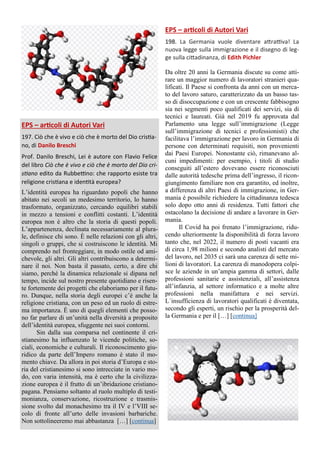 EPS – articoli di Autori Vari
197. Ciò che è vivo e ciò che è morto del Dio cristia-
no, di Danilo Breschi
Prof. Danilo Breschi, Lei è autore con Flavio Felice
del libro Ciò che è vivo e ciò che è morto del Dio cri-
stiano edito da Rubbettino: che rapporto esiste tra
religione cristiana e identità europea?
L’identità europea ha riguardato popoli che hanno
abitato nei secoli un medesimo territorio, lo hanno
trasformato, organizzato, cercando equilibri stabili
in mezzo a tensioni e conflitti costanti. L’identità
europea non è altro che la storia di questi popoli.
L’appartenenza, declinata necessariamente al plura-
le, definisce chi sono. È nelle relazioni con gli altri,
singoli o gruppi, che si costruiscono le identità. Mi
comprendo nel fronteggiare, in modo ostile od ami-
chevole, gli altri. Gli altri contribuiscono a determi-
nare il noi. Non basta il passato, certo, a dire chi
siamo, perché la dinamica relazionale si dipana nel
tempo, incide sul nostro presente quotidiano e risen-
te fortemente dei progetti che elaboriamo per il futu-
ro. Dunque, nella storia degli europei c’è anche la
religione cristiana, con un peso ed un ruolo di estre-
ma importanza. È uno di quegli elementi che posso-
no far parlare di un’unità nella diversità a proposito
dell’identità europea, sfuggente nei suoi contorni.
Sin dalla sua comparsa nel continente il cri-
stianesimo ha influenzato le vicende politiche, so-
ciali, economiche e culturali. Il riconoscimento giu-
ridico da parte dell’Impero romano è stato il mo-
mento chiave. Da allora in poi storia d’Europa e sto-
ria del cristianesimo si sono intrecciate in vario mo-
do, con varia intensità, ma è certo che la civilizza-
zione europea è il frutto di un’ibridazione cristiano-
pagana. Pensiamo soltanto al ruolo multiplo di testi-
monianza, conservazione, ricostruzione e trasmis-
sione svolto dal monachesimo tra il IV e l’VIII se-
colo di fronte all’urto delle invasioni barbariche.
Non sottolineeremo mai abbastanza […] [continua]
EPS – articoli di Autori Vari
198. La Germania vuole diventare attrattiva! La
nuova legge sulla immigrazione e il disegno di leg-
ge sulla cittadinanza, di Edith Pichler
Da oltre 20 anni la Germania discute su come atti-
rare un maggior numero di lavoratori stranieri qua-
lificati. Il Paese si confronta da anni con un merca-
to del lavoro saturo, caratterizzato da un basso tas-
so di disoccupazione e con un crescente fabbisogno
sia nei segmenti poco qualificati dei servizi, sia di
tecnici e laureati. Già nel 2019 fu approvata dal
Parlamento una legge sull’immigrazione (Legge
sull’immigrazione di tecnici e professionisti) che
facilitava l’immigrazione per lavoro in Germania di
persone con determinati requisiti, non provenienti
dai Paesi Europei. Nonostante ciò, rimanevano al-
cuni impedimenti: per esempio, i titoli di studio
conseguiti all’estero dovevano essere riconosciuti
dalle autorità tedesche prima dell’ingresso, il ricon-
giungimento familiare non era garantito, ed inoltre,
a differenza di altri Paesi di immigrazione, in Ger-
mania è possibile richiedere la cittadinanza tedesca
solo dopo otto anni di residenza. Tutti fattori che
ostacolano la decisione di andare a lavorare in Ger-
mania.
Il Covid ha poi frenato l’immigrazione, ridu-
cendo ulteriormente la disponibilità di forza lavoro
tanto che, nel 2022, il numero di posti vacanti era
di circa 1,98 milioni e secondo analisti del mercato
del lavoro, nel 2035 ci sarà una carenza di sette mi-
lioni di lavoratori. La carenza di manodopera colpi-
sce le aziende in un’ampia gamma di settori, dalle
professioni sanitarie e assistenziali, all’assistenza
all’infanzia, al settore informatico e a molte altre
professioni nella manifattura e nei servizi.
L´insufficienza di lavoratori qualificati è diventata,
secondo gli esperti, un rischio per la prosperità del-
la Germania e per il […] [continua]
 