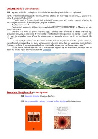 Recensioni di saggi e critica di PierLuigi Albini
251. Sovranità limitata di Luciano Canfora
257. Il tramonto della ragione. L’uomo e la sfida del clima di Dale Jamieson
CulturaSocietà di Giovanna Corchia
114. La guerra invisibile. Un viaggio sul fronte dell’odio contro i migranti di Maurizio Pagliassotti
Perché comunicarvi l’amarezza che mi abita, arrivata alla fine del mio viaggio in un libro, La guerra invi-
sibile di Maurizio Pagliassotti?
Tanti i muri, le frontiere invalicabili voluti dall’uomo contro altri uomini, costretti a lasciare le
loro case perché abitanti di paesi in guerra, di paesi alla fame.
Perché mi apro a voi?
Faccio mio il messaggio dello scrittore, ascoltato al FESTIVALETTERATURA di Mantova nel set-
tembre alle spalle.
Scrivevo: “Ho preso La guerra invisibile oggi, 5 ottobre 2023, affronterò la lettura. Difficile rag-
giungere i tanti, che, in mancanza di conoscenze, sono facilmente manipolati da chi ricorre a slogan sem-
plici per fare esplodere paure. Come far sorgere qualche domanda, almeno un piccolo dubbio sui MI-
GRANTI?”
Maurizio Pagliassotti:” Cara Giovanna, è molto difficile trovare una risposta a quanto domandi.
Secondo me bisogna credere nel cuore delle persone. Ma sono, come ben sai, veramente tempi difficili.
Quando avrai finito di leggerlo, prestalo ad una persona che ha paura ma che ha ancora un cuore.”
Ho con me un libro da regalare a chi di voi desidera leggerlo per poi prestarlo ad un amico, che ha
paura ma non ha messo a tacere il suo cuore. [continua]
 