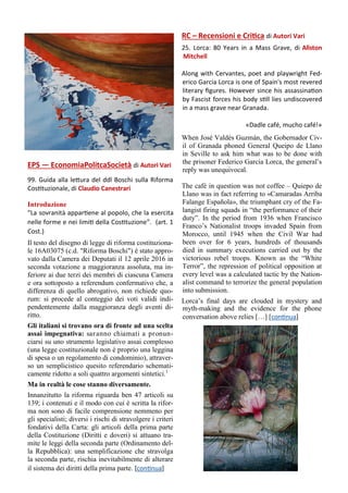 EPS — EconomiaPolitcaSocietà di Autori Vari
99. Guida alla lettura del ddl Boschi sulla Riforma
Costituzionale, di Claudio Canestrari
Introduzione
“La sovranità appartiene al popolo, che la esercita
nelle forme e nei limiti della Costituzione”. (art. 1
Cost.)
Il testo del disegno di legge di riforma costituziona-
le 16A03075 (c.d. "Riforma Boschi") è stato appro-
vato dalla Camera dei Deputati il 12 aprile 2016 in
seconda votazione a maggioranza assoluta, ma in-
feriore ai due terzi dei membri di ciascuna Camera
e ora sottoposto a referendum confermativo che, a
differenza di quello abrogativo, non richiede quo-
rum: si procede al conteggio dei voti validi indi-
pendentemente dalla maggioranza degli aventi di-
ritto.
Gli italiani si trovano ora di fronte ad una scelta
assai impegnativa: saranno chiamati a pronun-
ciarsi su uno strumento legislativo assai complesso
(una legge costituzionale non è proprio una leggina
di spesa o un regolamento di condominio), attraver-
so un semplicistico quesito referendario schemati-
camente ridotto a soli quattro argomenti sintetici.1
Ma in realtà le cose stanno diversamente.
Innanzitutto la riforma riguarda ben 47 articoli su
139; i contenuti e il modo con cui è scritta la rifor-
ma non sono di facile comprensione nemmeno per
gli specialisti; diversi i rischi di stravolgere i criteri
fondativi della Carta: gli articoli della prima parte
della Costituzione (Diritti e doveri) si attuano tra-
mite le leggi della seconda parte (Ordinamento del-
la Repubblica): una semplificazione che stravolga
la seconda parte, rischia inevitabilmente di alterare
il sistema dei diritti della prima parte. [continua]
RC – Recensioni e Critica di Autori Vari
25. Lorca: 80 Years in a Mass Grave, di Allston
Mitchell
Along with Cervantes, poet and playwright Fed-
erico Garcia Lorca is one of Spain's most revered
literary figures. However since his assassination
by Fascist forces his body still lies undiscovered
in a mass grave near Granada.
«Dadle café, mucho café!»
When José Valdés Guzmán, the Gobernador Civ-
il of Granada phoned General Queipo de Llano
in Seville to ask him what was to be done with
the prisoner Federico Garcia Lorca, the general’s
reply was unequivocal.
The café in question was not coffee – Quiepo de
Llano was in fact referring to «Camaradas Arriba
Falange Española», the triumphant cry of the Fa-
langist firing squads in “the performance of their
duty”. In the period from 1936 when Francisco
Franco’s Nationalist troops invaded Spain from
Morocco, until 1945 when the Civil War had
been over for 6 years, hundreds of thousands
died in summary executions carried out by the
victorious rebel troops. Known as the “White
Terror”, the repression of political opposition at
every level was a calculated tactic by the Nation-
alist command to terrorize the general population
into submission.
Lorca’s final days are clouded in mystery and
myth-making and the evidence for the phone
conversation above relies […] [continua]
 