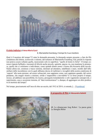Il cielo indiviso di Anna Maria Curci
8. Mariastella Eisenberg, Il tempo fa il suo mestiere
Qual è il mestiere del tempo? È stata la domanda pressante, la domanda sempre presente, a fare da filo
conduttore alla lettura, scorrevole e solenne, del romanzo di Mariastella Eisenberg. Già, perché la risposta
non poteva essere soltanto quella, rassicurante solo in superficie: “quello di lenire le ferite”. Il tempo co-
nosce risposte beffarde e incuranti di felicità anche piccole, sgretola, spazza via, non mantiene le promes-
se, quelle che ci ostiniamo a individuare, come quando diamo nome e forma alla bizzarria delle nuvole.
Siamo allora noi, esistenze e tracce minime, destinati ad attendere, indaffarati o inani, storditi dall’affa-
stellarsi delle incombenze con le quali abbiamo deciso di inebriarci o invaghiti della nostra condizione di
‘esposti’ alla ruota perenne, ad essere schiacciati, non sappiamo come, non sappiamo quando, dal carico
pendente, che magari stiamo a rimirare, orrido e impassibile e inevitabile? E se fosse proprio il tempo,
invece, ad additarci una possibilità, tra ricerca, perseguita testardamente o solo vagamente consapevole, e
reperimento, caso e occasione insieme, di “dare testimonianza” e, dunque, di aggiungere un altro predica-
to al mestiere del tempo?
Nel tempo, precisamente nell’arco di oltre un secolo, dal 1912 al 2014, si estende, […] [continua]
A proposito di film di Alessandra Bailetti
48. Lo chiamavano Jeeg Robot / La pazza gioia /
La famiglia Bélier
[leggi]
 