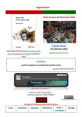 Segnalazioni
Le News di Ticonzero sono visibili anche su
Issuu Facebook Calameo Slideshare Tablet e
smartphone
Google
Palomar Asilomar, il blog collegato
Clicca sopra : Ctrl+cursore ↑
Publisher e editor PierLuigi Albini
salvo diversa indicazione
Alessandro Portelli, Historias orales. Narra-
ción, immaginación y diálogo, Prohistoria,
2016
Notte Europea dei Ricercatori 2016
Frascati scienza
30 settembre 2016
MADE IN SCIENCE
Le Scienze
La prima mappatura completa del cervello umano
accesso Internet all’atlante
 