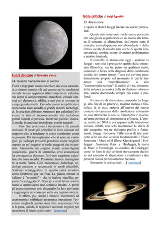 Fuori dal coro di Roberto Vacca
24. Quando l’avvenire non si calcola
Fisici e ingegneri sanno calcolare che cosa succede-
rà a sistemi semplici di cui conoscono le condizioni
iniziali. Se non appaiono fattori imprevisti, calcolia-
mo come si comporteranno: macchine, circuiti elet-
trici ed elettronici, edifici, corpi che si trovano in
campi gravitazionali. Facendo ipotesi semplificative
calcoliamo cosa accadrà a grandi sistemi tecnologi-
ci. Invece non abbiamo strumenti per calcolare l'av-
venire di sistemi socio-economici che includono
grandi numeri di persone, interventi politici, merca-
ti, mode, invenzioni, tecnologie, eventi naturali
Pure fare previsioni è necessario a chi prende
decisioni. Il modo più semplice di farle consiste nel
supporre che le tendenze in corso continuino come
in passato. Poi immaginiamo che si apra un venta-
glio: gli sviluppi prossimi potranno essere migliori
oppure un po' peggiori o molto peggiori che in pas-
sato. Raramente un singolo evento sconvolgente
(cataclisma, guerra di sterminio, crisi economica)
ha conseguenze durature. Però non sappiamo calco-
lare che cosa accadrà. Possiamo, invece, immagina-
re la storia futura. Così economisti, politologi, so-
ciologi provano a raccontarla in modi plausibili.
Scrivono sceneggiature di quanto potrà accadere
come farebbero per un film. La parola entrata in
italiano è "scenario" - che in inglese significa ap-
punto "sceneggiatura". Solo gli eventi futuri confer-
mano o smentiscono uno scenario intuìto. A priori
gli esperti possono solo discuterlo fra loro provando
a raggiungere un consenso sulla sua ragionevolezza.
In effetti, poi, anche i modelli matematici ed
econometrici sofisticati raramente prevedono l'av-
venire meglio di quanto viene fatto con scenari. Va-
le la pena, quindi, di ragionare sui modi migliori per
raccontare il futuro a noi stessi. [continua]
Note critiche di Luigi Agostini
32. Alienazione
L’opera di Rahel Jaeggi riveste un valore partico-
lare.
Questo mio intervento vuole essere poco più
che una giusta segnalazione ed un invito alla lettu-
ra. Il concetto di alienazione, dall’essere stato il
concetto centrale-persino sovrabbondante - della
critica sociale di sinistra (ma anche di quella con-
servatrice), sembra essere diventato problematico
e persino inattuale.
Il concetto di alienazione oggi - sostiene la
Jaeggi - non solo è pressoché sparito dalla lettera-
tura filosofica, ma ha perso un qualsiasi ruolo,
connotato e forza nella diagnosi della condizione
sociale del nostro tempo. Tutto ciò avviene para-
dossalmente proprio nel momento in cui le ten-
denze alla “mercificazione” o alla
”commercializzazione” di ambiti di vita, sostenute
dalla potenza pervasiva della rivoluzione informa-
tica, stanno diventando sempre più estesi e pro-
fondi.
Il concetto di alienazione, proposto da Jaeg-
gi, alla fine di un percorso, insieme storico e filo-
sofico, fa di esso, proprio all’interno del nuovo
contesto determinato dalla rivoluzione informati-
ca, uno strumento di analisi formidabile e insieme
un’arma politica di straordinaria efficacia. L’ope-
ra, uscita nel 2005 e ora apparsa nella traduzione
italiana, infatti, non solo ricostruisce la storia di
tale categoria, ma ne ridisegna profilo e fonda-
menti. Jaeggi ripercorre l’affermarsi di tale con-
cetto nelle sue due versioni fondamentali: il filone
Rousseau / Marx ed il filone Kierckegaard / Hei-
degger. Assumere Marx e Heidegger, la teoria
di Marx e l’ontologia esistenziale di Heidegger
come le fonti di due versioni storicamente decisi-
ve del concetto di alienazione e combinare i due
percorsi risulta particolarmente fecondo.
Entrambe le concezioni […] [continua]
 