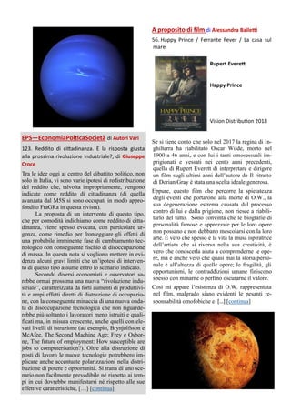 EPS—EconomiaPolticaSocietà di Autori Vari
123. Reddito di cittadinanza. È la risposta giusta
alla prossima rivoluzione industriale?, di Giuseppe
Croce
Tra le idee oggi al centro del dibattito politico, non
solo in Italia, vi sono varie ipotesi di redistribuzione
del reddito che, talvolta impropriamente, vengono
indicate come reddito di cittadinanza (di quella
avanzata dal M5S si sono occupati in modo appro-
fondito FraGRa in questa rivista).
La proposta di un intervento di questo tipo,
che per comodità indichiamo come reddito di citta-
dinanza, viene spesso evocata, con particolare ur-
genza, come rimedio per fronteggiare gli effetti di
una probabile imminente fase di cambiamento tec-
nologico con conseguente rischio di disoccupazione
di massa. In questa nota si vogliono mettere in evi-
denza alcuni gravi limiti che un’ipotesi di interven-
to di questo tipo assume entro lo scenario indicato.
Secondo diversi economisti e osservatori sa-
rebbe ormai prossima una nuova “rivoluzione indu-
striale”, caratterizzata da forti aumenti di produttivi-
tà e ampi effetti diretti di distruzione di occupazio-
ne, con la conseguente minaccia di una nuova onda-
ta di disoccupazione tecnologica che non riguarde-
rebbe più soltanto i lavoratori meno istruiti e quali-
ficati ma, in misura crescente, anche quelli con ele-
vati livelli di istruzione (ad esempio, Brynjolfsson e
McAfee, The Second Machine Age; Frey e Osbor-
ne, The future of employment: How susceptible are
jobs to computerisation?). Oltre alla distruzione di
posti di lavoro le nuove tecnologie potrebbero im-
plicare anche accentuate polarizzazioni nella distri-
buzione di potere e opportunità. Si tratta di uno sce-
nario non facilmente prevedibile né rispetto ai tem-
pi in cui dovrebbe manifestarsi né rispetto alle sue
effettive caratteristiche, […] [continua]
A proposito di film di Alessandra Bailetti
56. Happy Prince / Ferrante Fever / La casa sul
mare
Rupert Everett
Happy Prince
Vision Distribution 2018
Se si tiene conto che solo nel 2017 la regina di In-
ghilterra ha riabilitato Oscar Wilde, morto nel
1900 a 46 anni, e con lui i tanti omosessuali im-
prigionati e vessati nei cento anni precedenti,
quella di Rupert Everett di interpretare e dirigere
un film sugli ultimi anni dell’autore de Il ritratto
di Dorian Gray è stata una scelta ideale generosa.
Eppure, questo film che percorre la spietatezza
degli eventi che portarono alla morte di O.W., la
sua degenerazione estrema causata dal processo
contro di lui e dalla prigione, non riesce a riabili-
tarlo del tutto. Sono convinta che le biografie di
personalità famose e apprezzate per le loro opere
non possano e non debbano mescolarsi con la loro
arte. È vero che spesso è la vita la musa ispiratrice
dell’artista che si riversa nella sua creatività, è
vero che conoscerla aiuta a comprenderne le ope-
re, ma è anche vero che quasi mai la storia perso-
nale è all’altezza di quelle opere; le fragilità, gli
opportunismi, le contraddizioni umane finiscono
spesso con minarne o perfino oscurarne il valore.
Così mi appare l’esistenza di O.W. rappresentata
nel film, malgrado siano evidenti le pesanti re-
sponsabilità omofobiche e […] [continua]
 