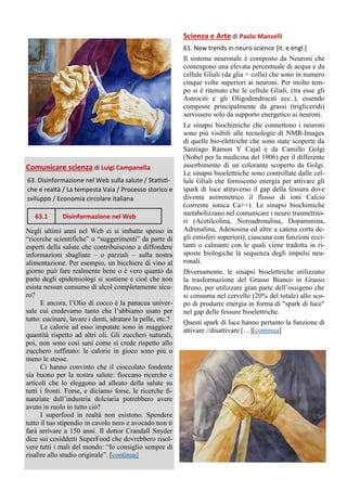 Comunicare scienza di Luigi Campanella
63. Disinformazione nel Web sulla salute / Statisti-
che e realtà / La tempesta Vaia / Processo storico e
sviluppo / Economia circolare italiana
Negli ultimi anni nel Web ci si imbatte spesso in
“ricerche scientifiche” o “suggerimenti” da parte di
esperti della salute che contribuiscono a diffondere
informazioni sbagliate – o parziali – sulla nostra
alimentazione. Per esempio, un bicchiere di vino al
giorno può fare realmente bene o è vero quanto da
parte degli epidemiologi si sostiene e cioè che non
esista nessun consumo di alcol completamente sicu-
ro?
E ancora, l’Olio di cocco è la panacea univer-
sale cui credevamo tanto che l’abbiamo usato per
tutto: cucinare, lavare i denti, idratare la pelle, etc.?
Le calorie ad esso imputate sono in maggiore
quantità rispetto ad altri oli. Gli zuccheri naturali,
poi, non sono così sani come si crede rispetto allo
zucchero raffinato: le calorie in gioco sono più o
meno le stesse.
Ci hanno convinto che il cioccolato fondente
sia buono per la nostra salute: fioccano ricerche e
articoli che lo eleggono ad alleato della salute su
tutti i fronti. Forse, e diciamo forse, le ricerche fi-
nanziate dall’industria dolciaria potrebbero avere
avuto in ruolo in tutto ciò?
I superfood in realtà non esistono. Spendere
tutto il tuo stipendio in cavolo nero e avocado non ti
farà arrivare a 150 anni. Il dottor Crandall Snyder
dice sui cosiddetti SuperFood che dovrebbero risol-
vere tutti i mali del mondo: “Io consiglio sempre di
risalire allo studio originale”. [continua]
Scienza e Arte di Paolo Manzelli
61. New trends in neuro science [it. e engl.]
Il sistema neuronale è composto da Neuroni che
contengono una elevata percentuale di acqua e da
cellule Gliali (da glia = colla) che sono in numero
cinque volte superiori ai neuroni. Per molto tem-
po si è ritenuto che le cellule Gliali, (tra esse gli
Astrociti e gli Oligodendrociti ecc..), essendo
composte principalmente da grassi (trigliceridi)
servissero solo da supporto energetico ai neuroni.
Le sinapsi biochimiche che connettono i neuroni
sono più visibili alle tecnologie di NMR-Images
di quelle bio-elettriche che sono state scoperte da
Santiago Ramon Y Cajal e da Camillo Golgi
(Nobel per la medicina del 1906) per il differente
assorbimento di un colorante scoperto da Golgi.
Le sinapsi bioelettriche sono controllate dalle cel-
lule Gliali che forniscono energia per attivare gli
spark di luce attraverso il gap della fessura dove
diventa asimmetrico il flusso di ioni Calcio
(corrente ionica Ca++). Le sinapsi biochimiche
metabolizzano nel comunicare i neuro trasmettito-
ri (Acetilcolina, Noroadrenalina, Dopammina,
Adrenalina, Adenosina ed altre a catena corta de-
gli emisferi superiori), ciascuna con funzioni ecci-
tanti o calmanti con le quali viene tradotta in ri-
sposte biologiche la sequenza degli impulsi neu-
ronali.
Diversamente, le sinapsi bioelettriche utilizzano
la trasformazione del Grasso Bianco in Grasso
Bruno, per utilizzare gran parte dell’ossigeno che
si consuma nel cervello (20% del totale) allo sco-
po di produrre energia in forma di "spark di luce"
nel gap delle fessure bioelettriche.
Questi spark di luce hanno pertanto la funzione di
attivare //disattivare […][continua]
63.1 Disinformazione nel Web
 