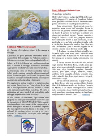 Scienza e Arte di Paolo Manzelli
62. Circular Life Evolution. Corso di formazione e
sviluppo
L'esistenza di gravi problemi ambientali mina la
sostenibilità dello sviluppo che l'odierno assetto po-
litico-economico non è ancora in grado di risolvere.
Infatti. al di là dell'allarme sul cambiamento clima-
tico, il sistema di sviluppo economico industriale
oggi sembra condurre verso una crisi irreversibile.
La transizione verso un futuro sostenibile richiede
infatti una formazione trans-disciplinare concettual-
mente diversa da quella tradizionale, in quanto fina-
lizzata ad includere sistematicamente una migliore
coerenza tra ambiente salute e benessere.
Per raggiungere un tale obiettivo, si tratta impostare
una nuova formazione per "New Green Jobs" tale
che le nuove professioni possano divenire il vettore
della transizione del sistema industriale 4.0 verso la
definizione di nuovi modelli di sostenibilità dello
sviluppo proprio della Green Economy.
In tale conteso di transizione, Egocreanet-Cluster
propone una strategia culturalmente innovativa del-
la formazione di GREEN MARKETING, organiz-
zata in modo da essere capace di far comprendere le
nuove strategie di business e di dare una impronta
alle nuove professionalità, basate su più ampi livelli
culturali di eco-innovazione necessaria per incre-
mentare la sostenibilità strategica dello sviluppo
futuro. [continua]
Fuori dal coro di Roberto Vacca
35. Zoologia fantastica
Ho trovato l’edizione inglese del 1872 di Zoologi-
cal Mythology, 874 pagine, di Angelo de Guber-
natis, professore di sanscrito e di letterature com-
parate all’Istituto di Studi Superiori di Firenze.
I due volumi sono rilegati in tela rossa. Le
copertine sono ornate dall’immagine dorata in
rilievo di un giovane centauro glabro che suona
un flauto. È curioso che nel testo i centauri non
siano mai nominati, mentre l’autore racconta a
lungo di chimere, cavalli alati, gorgone, uomini-
toro calmucchi, mostri e dell’anfisbaena, il ser-
pente che aveva un’altra testa al posto della coda
e che ha dato il nome alle parole e frasi [dette an-
che “palindrome”] che si possono leggere sia da
sinistra a destra, sia da destra a sinistra .[1]
È desolante che siano dedicate ai delfini so-
lo poche righe e non siano citati i passi del nono
libro delle Storie Naturali in cui Plinio narra del
loro amore per la musica e delle loro amicizie con
uomini.
È invece enorme la mole dei miti antichi
sugli animali della terra: bovij, cavalli, asini, pe-
core, arieti, porci, cinghiali, porcospini, gatti, pu-
zole, topi, talpe, lumache, scorpioni, formiche,
locuste, grilli, lepri, conigli, ermellini, castori,
antilopi, cervi, gazzelle, elefanti, scimmie, orsi,
volpi, sciacalli, lupi, leoni, tigri, pantere, leopardi,
camaleonti e ragni.
Di una seconda omissione fu colpevole Jor-
ge Luis Borges che non nomina affatto il dotto
libro di de Gubernatis nella sua Zoologia Fantasti-
ca. Questo fa un effetto strano perché de Guber-
natis commenta a lungo l’infinitezza del suo lavo-
ro di accogliere, esaminare, vagliare e classificare
storie antiche di animali. Dice: […] [continua]
 