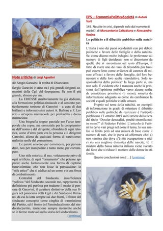 Note critiche di Luigi Agostini
40. Sergio Garavini: la svolta di Chianciano
Sergio Garavini è stato tra i più grandi dirigenti co-
munisti della Cgil del dopoguerra. Se non il più
grande, almeno per me.
La EDIESSE meritoriamente ha già dedicato,
alla formazione politico-sindacale e al contesto par-
ticolarmente torinese di Garavini - a cura di due
brillanti e informatissimi autori A. Ballone e F. Lo-
reto - un’opera ammirevole per profondità e docu-
mentazione.
Una biografia seppur parziale per l’arco tem-
porale che copre, ma essenziale per la comprensio-
ne dell’uomo e del dirigente, sfrondata di ogni reto-
rica, come d’altra parte era la persona e il dirigente
Garavini, aliena da qualsiasi forma di narcisismo:
malattia senile del comunismo.
Le parole servono per convincere, per persua-
dere, non per manipolare e tanto meno per corrom-
pere.
Uno stile retorico, il suo, volutamente privo di
ogni artificio, di ogni “ornamento” che potesse ap-
parire anche lontanamente una forma di captatio
benevolentiae, che non fosse la persuasione: lo
“stile attico” che si addice ad un uomo e a una forza
di combattimento.
Centralità del Sindacato, insufficienza
“politica “del Sindacato, secondo me, rappresenta la
definizione più perfetta per tradurre il modo di pen-
sare di Garavini, il carattere distintivo della sua fi-
gura nel panorama della Cgil e del Sindacato Italia-
no: da cui la lotta sempre sui due fronti, il fronte del
sindacato concepito come cinghia di trasmissione
del Partito, ed il fronte del Pansindacalismo, del sin-
dacato/partito, tentazione sempre ricorrente anche
se in forme mutevoli nella storia del sindacalismo.
[continua]
EPS – EconomiaPoliticaSocietà di Autori
Vari
149. Nascite in crisi, dipende solo dal numero di
madri?, di Marcantonio Caltabiano e Alessandro
Rosina
Le politiche e il dibattito pubblico sulla natali-
tà
L’Italia è uno dei paesi occidentali con più deboli
politiche a favore delle famiglie e della natalità.
Se, come dicono molte indagini, le preferenze sul
numero di figli desiderato non si discostano da
quelle che si riscontrano nel resto d’Europa, il
fatto di avere uno dei tassi di fecondità più bassi
può essere letto come evidenza di carenza di mi-
sure efficaci a favore delle famiglie, del loro be-
nessere e delle loro scelte riproduttive. Solo re-
sponsabilità della politica? In larga parte sì, ma
non solo. È evidente che è mancata anche la pres-
sione dell’opinione pubblica verso alcune scelte
da considerare prioritarie (o meno), sorretta da
informazione adeguata su come sta cambiando la
società e quali politiche è utile attuare.
Proprio sul tema della natalità, un esempio
di informazione in grado di orientare il dibattito
pubblico sulle politiche da realizzare è l’articolo
pubblicato l’1 ottobre 2019 sul Corriere della Sera
dal titolo “Dossier denatalità, perché ottomila nati
in meno?” di Federico Fubini. L’articolo di Fubi-
ni ha certo vari pregi nel porre il tema, la sua ana-
lisi si limita però ad una misura di base come il
numero di nati, che lo porta ad affermare che: a)
non sembra che dove c’è più occupazione e nidi
ci sia una migliore dinamica delle nascite; b) il
mistero della bassa natalità italiana viene svelato
dal fatto che si riduce il numero delle donne in età
fertile.
Queste conclusioni non […] [continua]
 