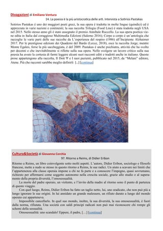 Divagazioni di Emiliano Ventura
14. La poesia è la più aristocratica delle arti. Intervista a Sotirios Pastakas
Sotirios Pastakas è uno dei maggiori poeti greci, la sua opera è tradotta in molte lingue (quindici) ed è
apprezzata in varie nazioni e continenti; la sua raccolta Trilogia (Food Line) è stata tradotta negli USA
nel 2015. Nello stesso anno gli è stato assegnato il premio Annibale Ruccello. La sua opera poetica vie-
ne edita in Italia dal coraggioso Multimedia Edizioni (Salerno 2016); Corpo a corpo è un’antologia che
raccoglie le varie parti delle sue raccolte da L’esperienza del respiro (1986) all’Incipiente Alzhaimer
2017. Per le prestigiose edizioni dei Quaderni del Bardo (Lecce, 2018), esce la raccolta Jorge; mentre
Monte Egaleo, forse la più saccheggiata, è del 2009. Pastakas è anche psichiatra, attività che ha svolto
per decenni e che inevitabilmente si riflette sulla sua opera. Nello svolgere un lavoro critico sulla sua
poesia ha avuto la cortesia di farmi leggere alcuni suoi racconti editi e tradotti anche in italiano. Queste
prose appartengono alla raccolta, Il Dott Ψ e I suoi pazienti, pubblicato nel 2015, da “Melani” editore,
Atene. Più che racconti sarebbe meglio definirli […] [continua]
Cultura&Società di Giovanna Corchia
97. Ritorno a Reims, di Didier Eribon
Ritorno a Reims, un libro coinvolgente sotto molti aspetti. L’autore, Didier Eribon, sociologo e filosofo
francese, mette a nudo se stesso in questo ritorno a Reims, le sue radici. Un aiuto a scavare nei limiti che
l’appartenenza alla classe operaia impone a chi ne fa parte e a conoscere l’impegno, quasi sovrumano,
richiesto per affermarsi come soggetto autonomo nella crescita sociale, grazie allo studio e al supera-
mento della propria diversità, l’omosessualità.
La morte del padre operaio, un violento, e l’invito della madre al ritorno sono il punto di partenza
di questo viaggio.
Con quel luogo, Reims, Didier Eribon ha fatto un taglio netto, lui, uno sradicato, che non può più a
lungo ignorare le sue origini. In lui annidato un grande malessere, un rifiuto durato a lungo del mondo
operaio cui apparteneva.
Impossibile cancellarlo. In quel suo mondo, inoltre, la sua diversità, la sua omosessualità, è fuori
dalla norma, rifiutata. Una società con saldi principi radicati non può mai riconoscere chi rompe gli
schemi della sessualità.
Omosessualità: uno scandalo! Eppure, il padre, […] [continua]
 