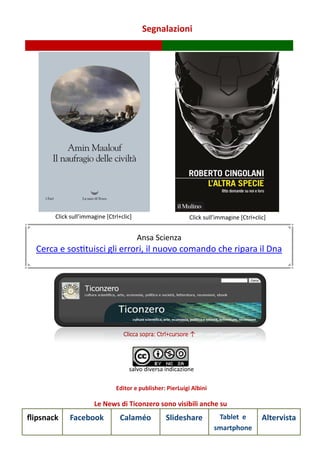 Segnalazioni
Le News di Ticonzero sono visibili anche su
flipsnack Facebook Calaméo Slideshare Tablet e
smartphone
Altervista
Clicca sopra: Ctrl+cursore ↑
salvo diversa indicazione
Editor e publisher: PierLuigi Albini
Click sull’immagine [Ctrl+clic] Click sull’immagine [Ctrl+clic]
Ansa Scienza
Cerca e sostituisci gli errori, il nuovo comando che ripara il Dna
 