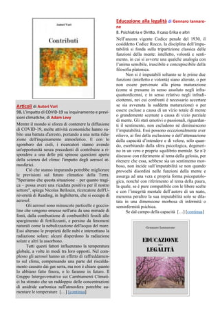 Articoli di Autori Vari
98. L'impatto di COVID-19 su inquinamento e previ-
sioni climatiche, di Adam Levy
Mentre il mondo si sforza di contenere la diffusione
di COVID-19, molte attività economiche hanno su-
bito una battuta d'arresto, portando a una netta ridu-
zione dell'inquinamento atmosferico. E con lo
sgombero dei cieli, i ricercatori stanno avendo
un'opportunità senza precedenti di contribuire a ri-
spondere a una delle più spinose questioni aperte
della scienza del clima: l'impatto degli aerosol at-
mosferici.
Ciò che stanno imparando potrebbe migliorare
le previsioni sul futuro climatico della Terra.
"Speriamo che questa situazione – per quanto tragi-
ca – possa avere una ricaduta positiva per il nostro
settore", spiega Nicolas Bellouin, ricercatore dell'U-
niversità di Reading, in Inghilterra, che si occupa di
aerosol.
Gli aerosol sono minuscole particelle e goccio-
line che vengono emesse nell'aria da una miriade di
fonti, dalla combustione di combustibili fossili allo
spargimento di fertilizzanti, e persino da fenomeni
naturali come la nebulizzazione dell'acqua del mare.
Essi alterano le proprietà delle nubi e intercettano la
radiazione solare: alcuni disperdono la radiazione
solare e altri la assorbono.
Tutti questi fattori influenzano la temperatura
globale, a volte in modi tra loro opposti. Nel com-
plesso gli aerosol hanno un effetto di raffreddamen-
to sul clima, compensando una parte del riscalda-
mento causato dai gas serra, ma non è chiaro quanto
lo abbiano fatto finora, o lo faranno in futuro. Il
Gruppo Intergovernativo sui Cambiamenti Climati-
ci ha stimato che un raddoppio delle concentrazioni
di anidride carbonica nell'atmosfera potrebbe au-
mentare le temperature […] [continua]
Educazione alla legalità di Gennaro Iannaro-
ne
8. Psichiatria e Diritto. Il caso Erika e altri
Nell’ancora vigente Codice penale del 1930, il
cosiddetto Codice Rocco, la disciplina dell’impu-
tabilità si fonda sulla tripartizione classica delle
funzioni della mente: intelletto, volontà e senti-
mento, in cui si avverte una qualche analogia con
l’anima sensibile, irascibile e concupiscibile della
filosofia platonica.
Non si è imputabili soltanto se le prime due
funzioni (intelletto e volontà) siano alterate, o per
non essere pervenute alla piena maturazione
(come si presume in senso assoluto negli infra-
quattordicenni, e in senso relativo negli infradi-
ciottenni, nei cui confronti è necessario accertare
se sia avvenuta la suddetta maturazione) o per
essere escluse a causa di un vizio totale di mente
o grandemente scemate a causa di vizio parziale
di mente. Gli stati emotivi o passionali, riguardan-
ti il sentimento, non escludono né diminuiscono
l’imputabilità. Essi possono eccezionalmente aver
rilievo, ai fini della esclusione o dell’attenuazione
della capacità d’intendere e di volere, solo quan-
do, esorbitando dalla sfera psicologica, degeneri-
no in un vero e proprio squilibrio mentale. Se n’è
discusso con riferimento al tema della gelosia, per
ritenere che essa, sebbene sia un sentimento mor-
boso, non incide sull’imputabilità se non quando
provochi disordini nelle funzioni della mente e
assurga ad una vera e propria forma psicopatolo-
gica, nonché con riferimento al tema della paura,
la quale, se è pure compatibile con le libere scelte
e con l’integrità mentale dell’autore di un reato,
menoma peraltro la sua imputabilità solo se dila-
tata in una dimensione morbosa di infermità o
seminfermità psichica.
Se dal campo della capacità […] [continua]
 