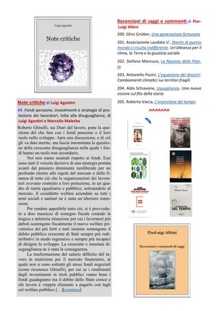 Note critiche di Luigi Agostini
44. Fondi pensione, investimenti e strategie di pro-
tezione dei lavoratori, lotta alla disuguaglianza, di
Luigi Agostini e Marcello Malerba
Roberto Ghiselli, sui Diari del lavoro, pone la que-
stione del che fare con i fondi pensione e il loro
ruolo nello sviluppo. Apre una discussione, e di ciò
gli va dato merito, ma lascia innominata la questio-
ne della crescente disuguaglianza nella quale i fon-
di hanno un ruolo non secondario.
Noi non siamo neutrali rispetto ai fondi. Essi
sono stati il veicolo decisivo di una strategia portata
avanti dal pensiero dominante neoliberale per un
profondo ritorno alle regole del mercato e della fi-
nanza di tutto ciò che le organizzazioni dei lavora-
tori avevano costruito a loro protezione, in un qua-
dro di tutela egualitario e pubblico, sottraendolo al
mercato. Il cosiddetto welfare aziendale su tutti i
temi sociali e sanitari ne è stata un’ulteriore esten-
sione.
Per rendere appetibile tutto ciò, si è provvedu-
to a dosi massicce di sostegno fiscale creando la
tragica e deleteria situazione per cui i lavoratori più
deboli sostengono fiscalmente il nuovo welfare pri-
vatistico dei più forti e tutti insieme sostengono il
debito pubblico crescente di Stati sempre più redi-
stributivi in modo regressivo e sempre più incapaci
di dirigere lo sviluppo. La crescente e inusitata di-
suguaglianza ne è stata la conseguenza.
La trasformazione del salario differito del la-
voro in munizioni per il mercato finanziario, al
quale non si sono sottratti gli stessi fondi negoziali
(come riconosce Ghiselli), per cui se i rendimenti
degli investimenti in titoli pubblici vanno bene i
fondi guadagnano ma il debito dello Stato cresce e
chi lavora è vieppiù chiamato a pagarlo con tagli
sul welfare pubblico […][continua]
Recensioni di saggi e commenti di Pier-
Luigi Albini
200. Ghisi Grütter, Una generazione fortunata
201. Associazione Laudato si’, Niente di questo
mondo ci risulta indifferente. Un’alleanza per il
clima, la Terra e la giustizia sociale
202. Stefano Mancuso, La Nazione delle Pian-
te
203. Antonello Pasini, L’equazione dei disastri.
Cambiamenti climatici sui territori fragili
204. Aldo Schiavone, Uguaglianza. Una nuova
visione sul filo della storia
205. Roberto Vacca, L’invenzione del tempo
^^^^^^^
 